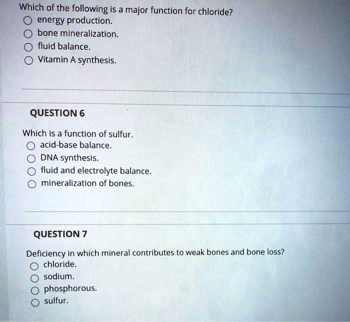 Which of the following is a major function for chloride?
energy production.
bone mineralization.
fluid balance.
Vitamin A synthesis.

QUESTION 6

Which is a function of sulfur.
acid-base balance.
DNA synthesis.
fluid and electrolyte balance.
mineralization of bones.

QUESTION 7

Deficiency in which mineral contributes to weak bones and bone loss?
chloride.
sodium.
phosphorous.
sulfur.