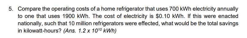 5. Compare the operating costs of a home refrigerator that uses 700 kWh electricity annually to one that uses 1900 kWh. The cost of electricity is 0.10 kWh. If this were enacted nationally, such that 10 million refrigerators were effected, what would be the total savings in kilowatt-hours? (Ans. 1.2 x 10^10 kWh)