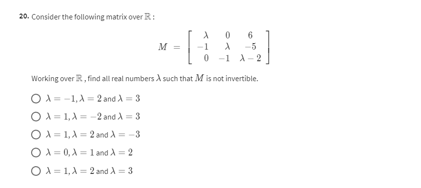 20. Consider the following matrix over ℝ :

    M=[
        λ    0     6 
        
        -1    λ    -5 
        
        0     -1    λ-2
    ]


Working over ℝ, find all real numbers λ such that M is not invertible.
λ=-1, λ=2 and λ=3
λ=1, λ=-2 and λ=3
λ=1, λ=2 and λ=-3
λ=0, λ=1 and λ=2
λ=1, λ=2 and λ=3