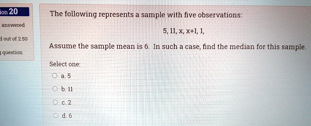 The following represents a sample with five observations:
5, 11, x, x+1, 1,
Assume the sample mean is 6. In such a case, find the median for this sample.
Select one:
a. 5
b. 11
c. 2
d. 6