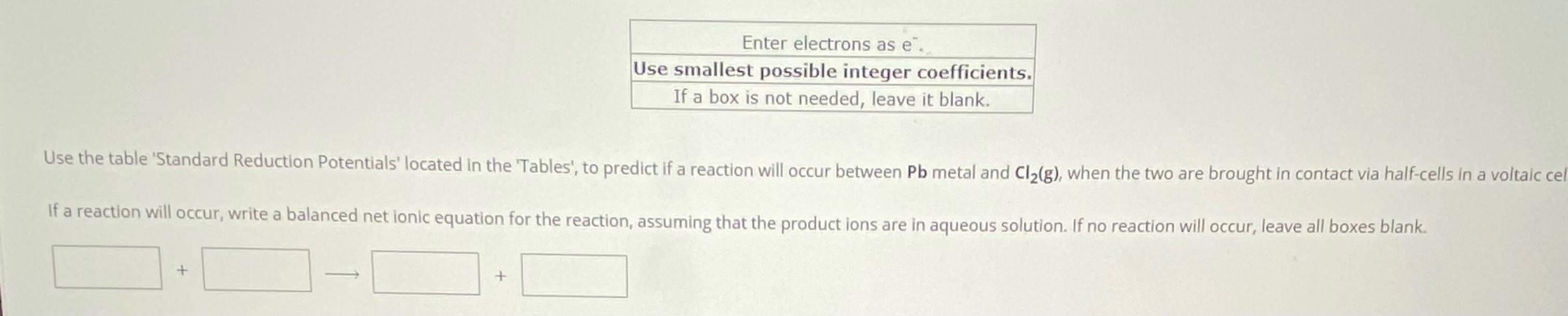 Enter electrons as e-.
Use smallest possible integer coefficients.
If a box is not needed, leave it blank.
Use the table 'Standard Reduction Potentials' located in the 'Tables', to predict if a reaction will occur between Pb metal and Cl2(g), when the two are brought in contact via half-cells in a voltaic cell.
If a reaction will occur, write a balanced net ionic equation for the reaction, assuming that the product ions are in aqueous solution. If no reaction will occur, leave all boxes blank.