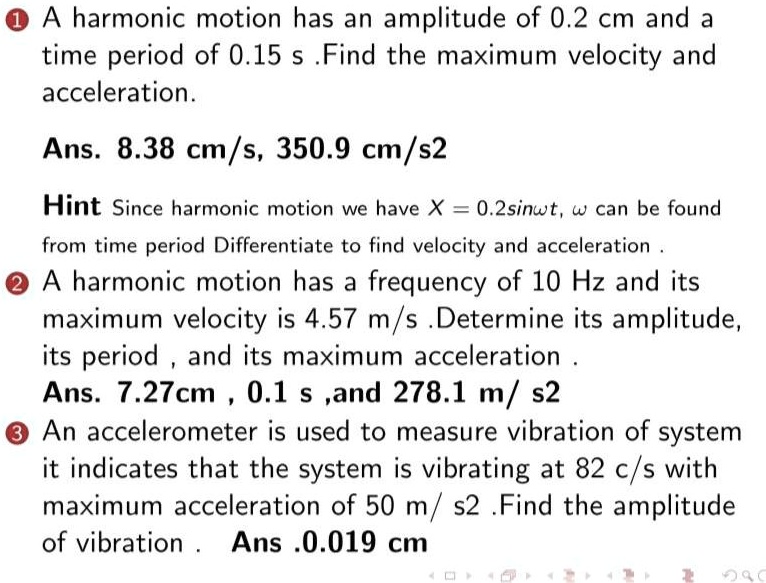 A harmonic motion has an amplitude of 0.2 cm and a
time period of 0.15 s .Find the maximum velocity and
acceleration.
Ans. 8.38 cm/s, 350.9 cm/s2
Hint Since harmonic motion we have X = 0.2sin??t, ? can be found
from time period Differentiate to find velocity and acceleration .
A harmonic motion has a frequency of 10 Hz and its
maximum velocity is 4.57 m/s .Determine its amplitude,
its period , and its maximum acceleration .
Ans. 7.27cm , 0.1 s ,and 278.1 m/ s2
An accelerometer is used to measure vibration of system
it indicates that the system is vibrating at 82 c/s with
maximum acceleration of 50 m/ s2 .Find the amplitude
of vibration . Ans .0.019 cm