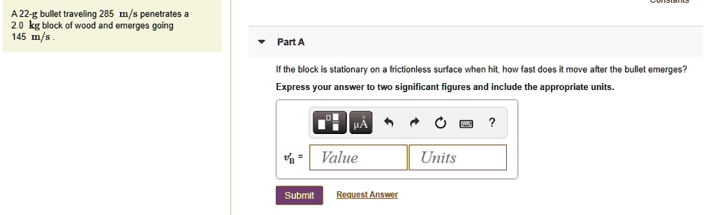 A 22-g bullet traveling 285 m/s penetrates a 2.0 kg block of wood and emerges going 145 m/s. Part A If the block is stationary on a frictionless surface when hit, how fast does it move after the bullet emerges? Express your answer to two significant figures and include the appropriate units.