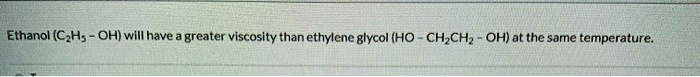 Ethanol (C2H5 - OH) will have a greater viscosity than ethylene glycol (HO - CH2CH2 - OH) at the same temperature.