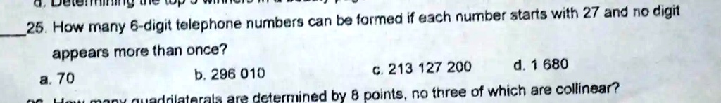 25. How many 6-digit telephone numbers can be formed if each number starts with 27 and no digit appears more than once?
a. 70
b. 296 010
c. 213 127 200
d. 1 680