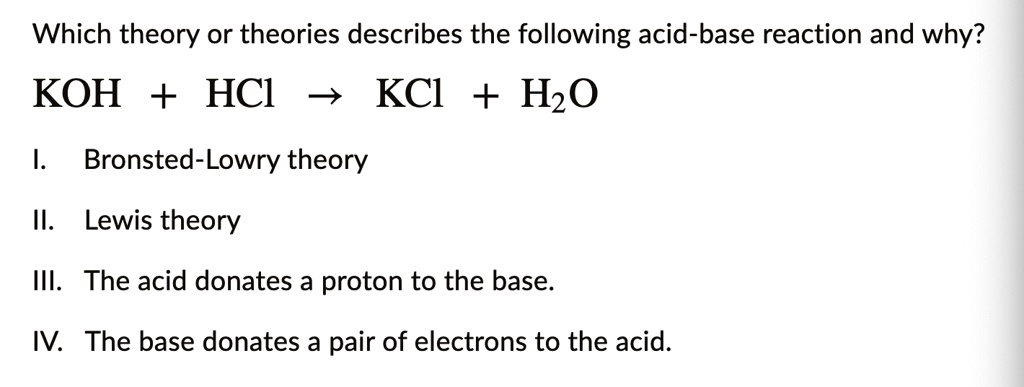 Which theory or theories describes the following acid-base reaction and why?
KOH + HCl ightarrow KCl + H2O
I. Bronsted-Lowry theory
II. Lewis theory
III. The acid donates a proton to the base.
IV. The base donates a pair of electrons to the acid.