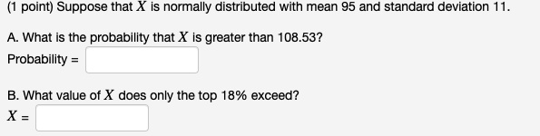 Suppose that X is normally distributed with mean 95 and standard deviation 11.

A. What is the probability that X is greater than 108.53?
Probability =

B. What value of X does only the top 18% exceed?
X =