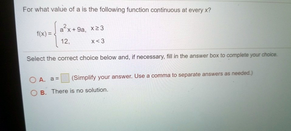 For what value of a is the following function continuous at every x?
f(x) = egincases a^2x + 9a,     x ge 3 12,     x < 3 endcases
Select the correct choice below and, if necessary, fill in the answer box to complete your choice.
A. a =  (Simplify your answer. Use a comma to separate answers as needed.)
B. There is no solution.