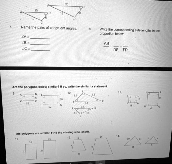 7. Name the pairs of congruent angles.
?A ? 
?B ? 
?C ? 
8. Write the corresponding side lengths in the proportion below.
AB /  =  / DE =  / FD
Are the polygons below similar? If so, write the similarity statement.
9.
10.
11.
The polygons are similar. Find the missing side length.
12.
13.
14.