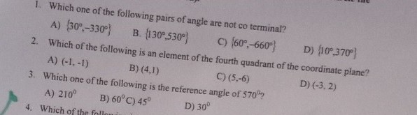 1. Which one of the following pairs of angle are not co terminal?
A) {30^∘,-330^∘}
B. {130^∘, 530^∘}
C) {60^∘,-660^∘}
D) {10^∘, 370^∘}
2. Which of the following is an element of the fourth quadrant of the coordinate plane?
A) (-1,-1)
B) (4,1)
C) (5,-6)
3. Which one of the following is the reference angle of 570^∘ ?
A) 210^∘
B) 60^∘
C) 45^∘
D) 30^∘