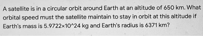 A satellite is in a circular orbit around Earth at an altitude of 650 km. What orbital speed must the satellite maintain to stay in orbit at this altitude if Earth's mass is 5.9722×10^24 kg and Earth's radius is 6371 km?