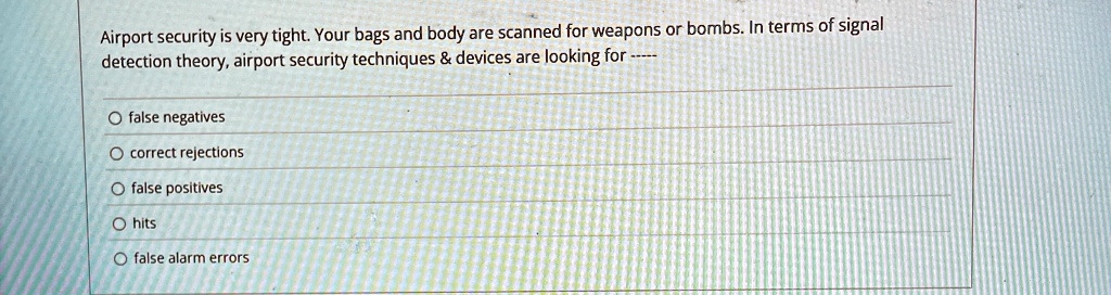 Airport security is very tight. Your bags and body are scanned for weapons or bombs. In terms of signal detection theory, airport security techniques     devices are looking for —–

Ofalse negatives
Ocorrect rejections
Ofalse positives
O hits
Ofalse alarm errors