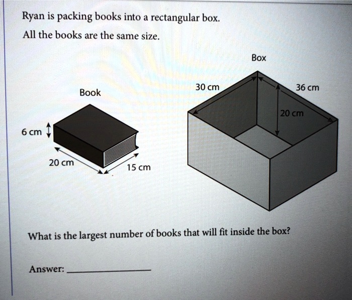 Vergelijkbaar Soedan Mysterieus SOLVED: Ryan is packing books into a rectangular box: All the books are the  same size. Box 30 cm 36 cm Book 20 cm 6 cm 20 cm 15 cm What is