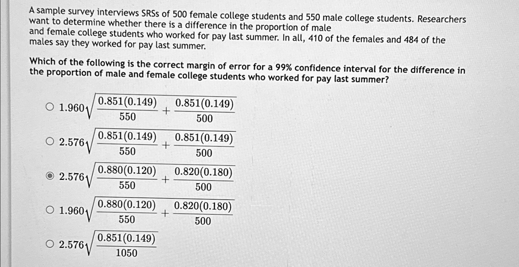 A sample survey interviews SRSs of 500 female college students and 550 male college students. Researchers
want to determine whether there is a difference in the proportion of male
and female college students who worked for pay last summer. In all, 410 of the females and 484 of the
males say they worked for pay last summer.
Which of the following is the correct margin of error for a 99% confidence interval for the difference in
the proportion of male and female college students who worked for pay last summer?
? 1.960√((0.851(0.149))/(550) + (0.851(0.149))/(500))
? 2.576√((0.851(0.149))/(550) + (0.851(0.149))/(500))
? 2.576√((0.880(0.120))/(550) + (0.820(0.180))/(500))
? 1.960√((0.880(0.120))/(550) + (0.820(0.180))/(500))
? 2.576√((0.851(0.149))/(1050))