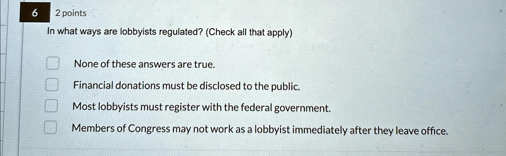 6
2 points
In what ways are lobbyists regulated? (Check all that apply)
None of these answers are true.
Financial donations must be disclosed to the public.
Most lobbyists must register with the federal government.
Members of Congress may not work as a lobbyist immediately after they leave office.