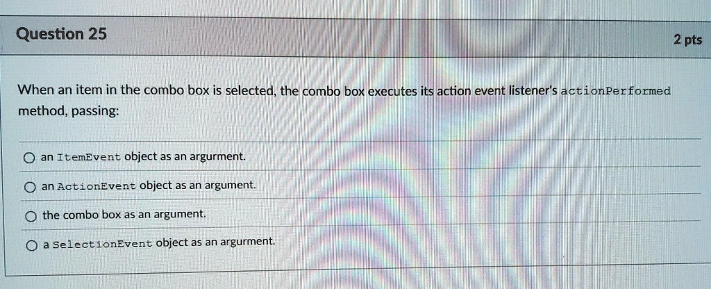 question 25 when an item in the combo box is selected the combo box executes its action event listeners actionperformed method passing an itemevent object as an argument an actionevent objec 24346