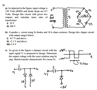 2)
a) As depicted in the figure, input voltage is
120 Volts (RMS) and diode drops are 0.7
Volts. Design this circuit with given two
outputs and calculate turns ratio of
transformer.
i) 10 V
ii) 100 V

b) Consider a circuit using Si diodes and 10 k ohms resistors. Design this clipper circuit
with output ranges below;
i) -0.7 V and above
ii) +2.1 V and above
iii) ±1.4 V

c) As given in the figure a clamper circuit with the
input signal Vi is proposed to design. Determine
the output voltage with the exact solution step by
step. Sketch transfer characteristic Vo versus Vi.