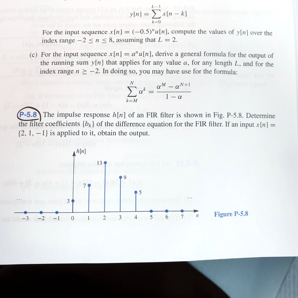 y[n] = sumk=0^L-1 x[n - k]
For the input sequence x[n] = (-0.5)^n u[n], compute the values of y[n] over the index range -2 ? n ? 8, assuming that L = 2.
(c) For the input sequence x[n] = a^n u[n], derive a general formula for the output of the running sum y[n] that applies for any value a, for any length L, and for the index range n ? -2. In doing so, you may have use for the formula:
sumk=M^N a^k = fraca^M - a^N+11 - a
P-5.8 The impulse response h[n] of an FIR filter is shown in Fig. P-5.8. Determine the filter coefficients bk of the difference equation for the FIR filter. If an input x[n] = 2, 1, -1 is applied to it, obtain the output.
