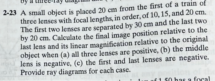 2-23 A small object is placed 20 cm from the first of a train of three lenses with focal lengths, in order, of 10, 15, and 20 cm. The first two lenses are separated by 30 cm and the last two by 20 cm. Calculate the final image position relative to the last lens and its linear magnification relative to the original object when (a) all three lenses are positive, (b) the middle lens is negative, (c) the first and last lenses are negative. Provide ray diagrams for each case.