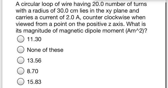 A circular loop of wire having 20.0 number of turns with a radius of 30.0 cm lies in the xy plane and carries a current of 2.0 A, counter clockwise when viewed from a point on the positive z axis. What is its magnitude of magnetic dipole moment (Am^2)?
11.30
None of these
13.56
8.70
15.83