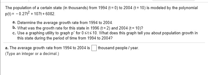 The population of a certain state (in thousands) from 1994 (t = 0) to 2004 (t = 10) is modeled by the polynomial
p(t) = -0.27t² + 107t + 6082.
a. Determine the average growth rate from 1994 to 2004.
b. What was the growth rate for this state in 1996 (t = 2) and 2004 (t = 10)?
c. Use a graphing utility to graph p' for 0 ? t ? 10. What does this graph tell you about population growth in
this state during the period of time from 1994 to 2004?
a. The average growth rate from 1994 to 2004 is thousand people / year.
(Type an integer or a decimal.)