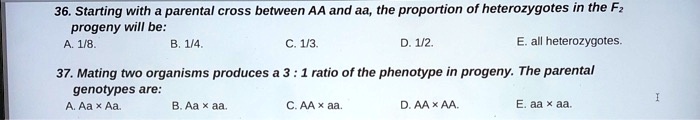 36. Starting with a parental cross between AA and aa, the proportion of heterozygotes in the F2
progeny will be:
A. 1/8.
B. 1/4.
C. 1/3.
D. 1/2.
E. all heterozygotes.
37. Mating two organisms produces a 3 : 1 ratio of the phenotype in progeny. The parental
genotypes are:
A. Aa x Aa.
B. Aa x aa.
C. AA x aa.
D. AA x AA.
E. aa x aa.