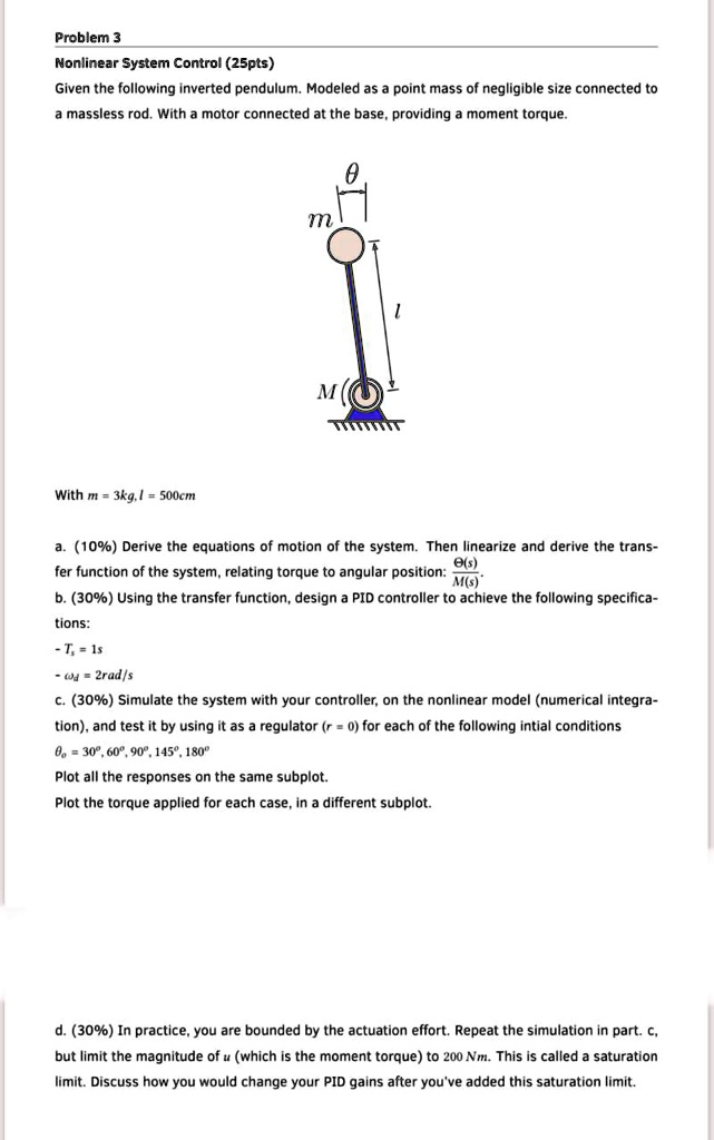 Problem 3
Nonlinear System Control (25pts)
Given the following inverted pendulum. Modeled as a point mass of negligible size connected to
a massless rod. With a motor connected at the base, providing a moment torque.
?
m
M
1
With m = 3kg, l = 500cm
a. (10%) Derive the equations of motion of the system. Then linearize and derive the trans-
fer function of the system, relating torque to angular position: (Θ(s))/(M(s))
b. (30%) Using the transfer function, design a PID controller to achieve the following specifica-
tions:
- Ts = 1s
-  = 2rad/s
c. (30%) Simulate the system with your controller, on the nonlinear model (numerical integra-
tion), and test it by using it as a regulator (r = 0) for each of the following intial conditions
θ0 = 30°, 60°, 90°, 145°, 180°
Plot all the responses on the same subplot.
Plot the torque applied for each case, in a different subplot.
d. (30%) In practice, you are bounded by the actuation effort. Repeat the simulation in part. c,
but limit the magnitude of u (which is the moment torque) to 200 Nm. This is called a saturation
limit. Discuss how you would change your PID gains after you've added this saturation limit.