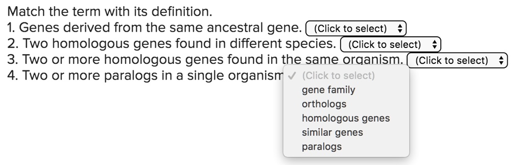 Match the term with its definition.
1. Genes derived from the same ancestral gene. (Click to select)
2. Two homologous genes found in different species. (Click to select)
3. Two or more homologous genes found in the same organism. (Click to select)
4. Two or more paralogs in a single organism (Click to select)
gene family
orthologs
homologous genes
similar genes
paralogs