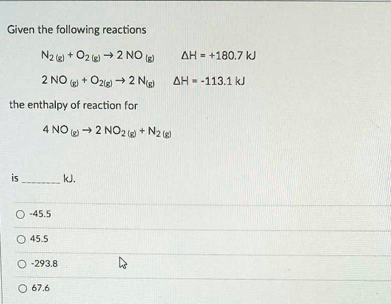 Given the following reactions
N2 (g) + O2 (g) ? 2 NO (g) ?H = +180.7 kJ
2 NO (g) + O2(g) ? 2 NO2 (g) ?H = -113.1 kJ
the enthalpy of reaction for
4 NO (g) ? 2 NO2 (g) + N2 (g)
is  kJ.
-45.5
45.5
-293.8
67.6