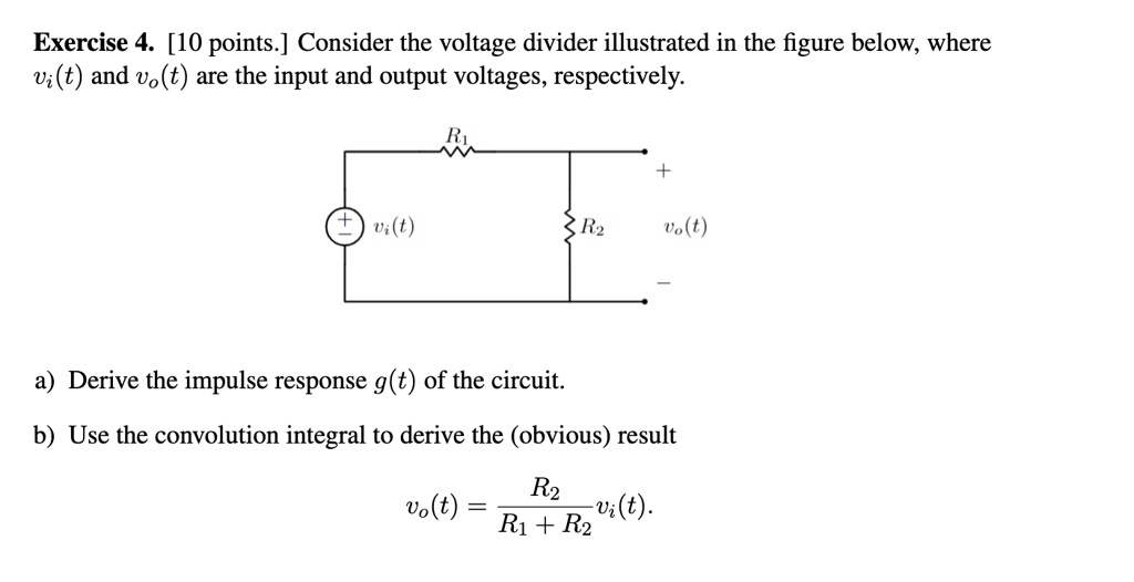 Exercise 4. [10 points.] Consider the voltage divider illustrated in the figure below, where vi(t) and vo(t) are the input and output voltages, respectively.

a) Derive the impulse response g(t) of the circuit.
b) Use the convolution integral to derive the (obvious) result
vo(t) = (R2)/(R1 + R2)vi(t).