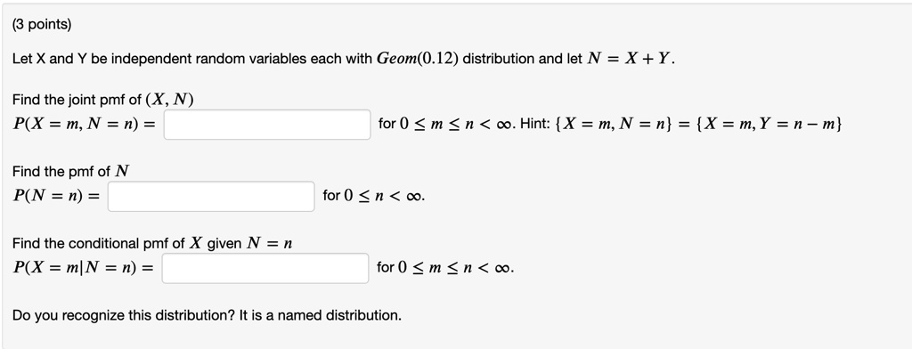 Let X and Y be independent random variables each with Geom(0.12) distribution and let N = X + Y.

Find the joint pmf of (X, N)
P(X = m, N = n) = for 0 ? m ? n < ?. Hint: X = m, N = n = X = m, Y = n - m

Find the pmf of N
P(N = n) = for 0 ? n < ?.

Find the conditional pmf of X given N = n
P(X = m|N = n) = for 0 ? m ? n < ?.

Do you recognize this distribution? It is a named distribution.