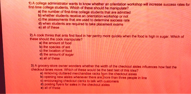 1) A college administrator wants to know whether an orientation workshop will increase success rates for first-time college students. Which of these should he manipulate?
a) the number of first-time college students that are admitted
b) whether students receive an orientation workshop or not
c) the assessments that are used to determine success rate
d) when students are required to take placement exams
e) all of these

2) A cook thinks that ants find food in her pantry more quickly when the food is high in sugar. Which of these should the cook manipulate?
a) the amount of food
b) the species of ant
c) the location of food
d) the amount of sugar
e) all of these

3) A grocery-store owner wonders whether the width of the checkout aisles influences how fast the checkout lanes move. Which of these would be the best test of this idea?
a) removing cluttered merchandise racks from the checkout aisles
b) opening new aisles whenever there are more than three people in line
c) encouraging checkout clerks to talk with customers
d) posting flyers for sales in the checkout aisles
e) all of these
