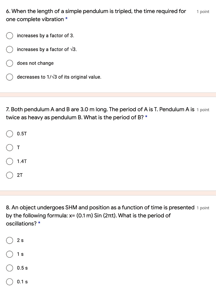 6. When the length of a simple pendulum is tripled, the time required for one complete vibration *

increases by a factor of 3.
increases by a factor of ?3.
does not change
decreases to 1/?3 of its original value.

7. Both pendulum A and B are 3.0 m long. The period of A is T. Pendulum A is twice as heavy as pendulum B. What is the period of B? *

0.5T
T
1.4T
2T

8. An object undergoes SHM and position as a function of time is presented by the following formula: x= (0.1 m) Sin (2?t). What is the period of oscillations? *

2 s
1 s
0.5 s
0.1 s