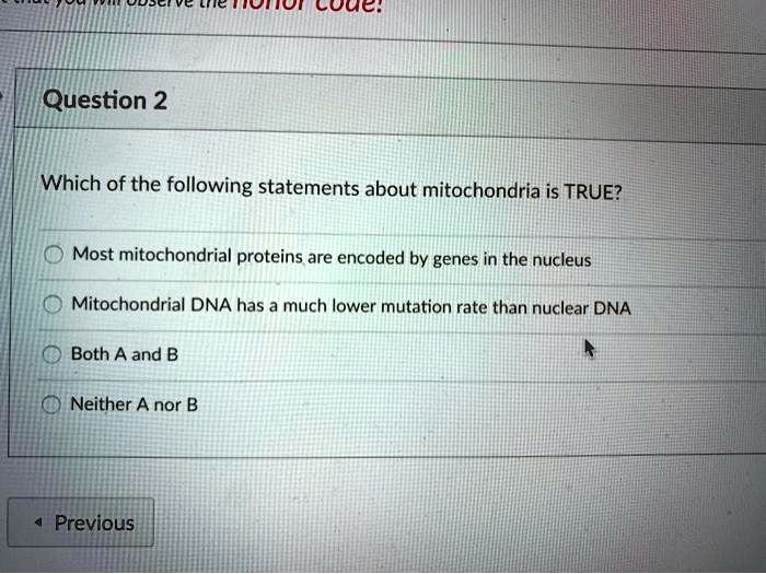Question 2
Which of the following statements about mitochondria is TRUE?
Most mitochondrial proteins are encoded by genes in the nucleus
Mitochondrial DNA has a much lower mutation rate than nuclear DNA
Both A and B
Neither A nor B