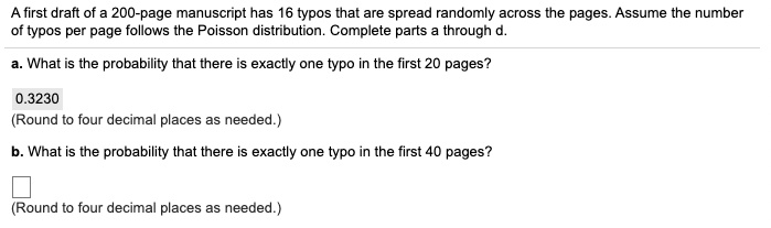 A first draft of a 200-page manuscript has 16 typos that are spread randomly across the pages. Assume the number
of typos per page follows the Poisson distribution. Complete parts a through d.
a. What is the probability that there is exactly one typo in the first 20 pages?
0.3230
(Round to four decimal places as needed.)
b. What is the probability that there is exactly one typo in the first 40 pages?
(Round to four decimal places as needed.)