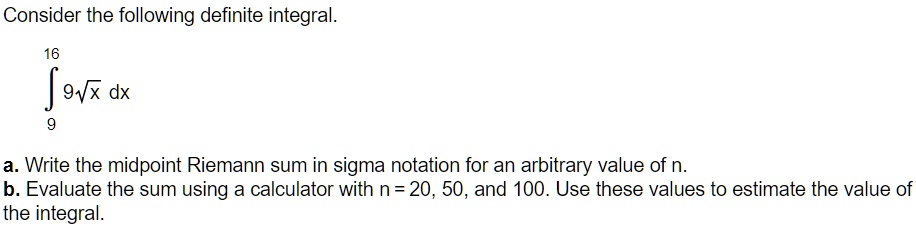 Consider the following definite integral.

?9^16 9?[x] dx

a. Write the midpoint Riemann sum in sigma notation for an arbitrary value of n.
b. Evaluate the sum using a calculator with n = 20, 50, and 100. Use these values to estimate the value of the integral.