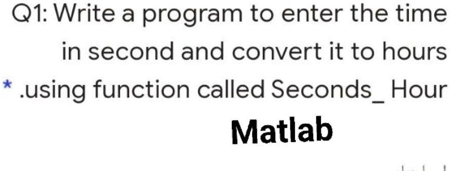 Q1: Write a program to enter the time
in second and convert it to hours
*.using function called SecondsHour
Matlab