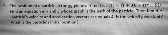 The position of a particle in the xy-plane at time t is r(t) = (t + 3)i + (t^2 - 5)j. Find an equation in x and y whose graph is the path of the particle. Then find the particle's velocity and acceleration vectors at t equals 4. Is the velocity constant? What is the particle's initial position?