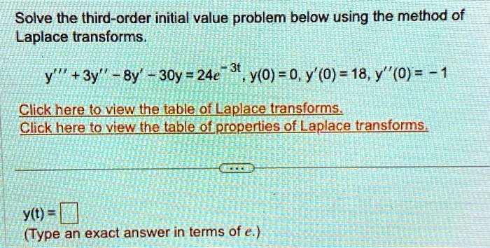 Solve the third-order initial value problem below using the method of Laplace transforms.y”' + 3y” - 8y' - 30y = 24e^-3t, y(0) = 0, y'(0) = 18, y”(0) = -1Click here to view the table of Laplace transforms.Click here to view the table of properties of Laplace transforms.y(t) = (Type an exact answer in terms of e.)