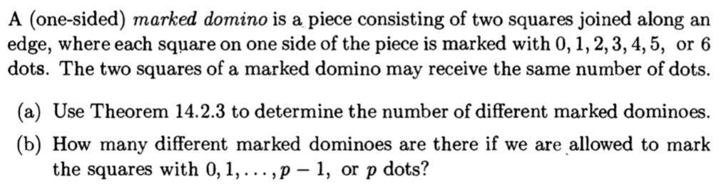 A (one-sided) marked domino is a piece consisting of two squares joined along an edge, where each square on one side of the piece is marked with 0, 1, 2, 3, 4, 5, or 6 dots. The two squares of a marked domino may receive the same number of dots.

(a) Use Theorem 14.2.3 to determine the number of different marked dominoes.
(b) How many different marked dominoes are there if we are allowed to mark the squares with 0, 1, ..., p - 1, or p dots?