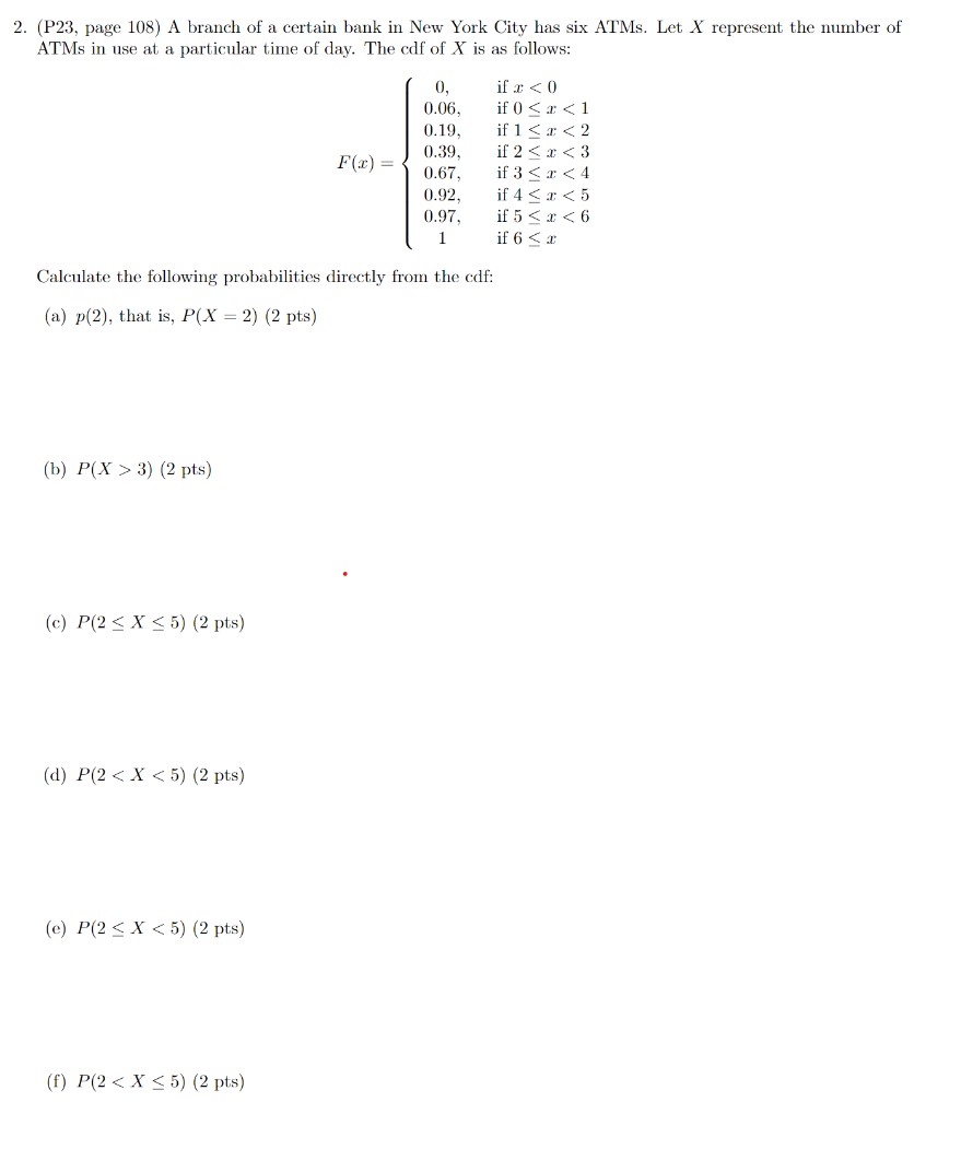 A branch of a certain bank in New York City has six ATMs. Let X represent the number of ATMs in use at a particular time of day. The cdf of X is as follows:
F(x) = 
0, if x < 0
0.06, if 0 ? x < 1
0.19, if 1 ? x < 2
0.39, if 2 ? x < 3
0.67, if 3 ? x < 4
0.92, if 4 ? x < 5
0.97, if 5 ? x < 6
1, if 6 ? x

Calculate the following probabilities directly from the cdf:
(a) p(2), that is, P(X = 2)
(b) P(X > 3)
(c) P(2 ? X ? 5)
(d) P(2 < X < 5)
(e) P(2 ? X < 5)
(f) P(2 < X ? 5)