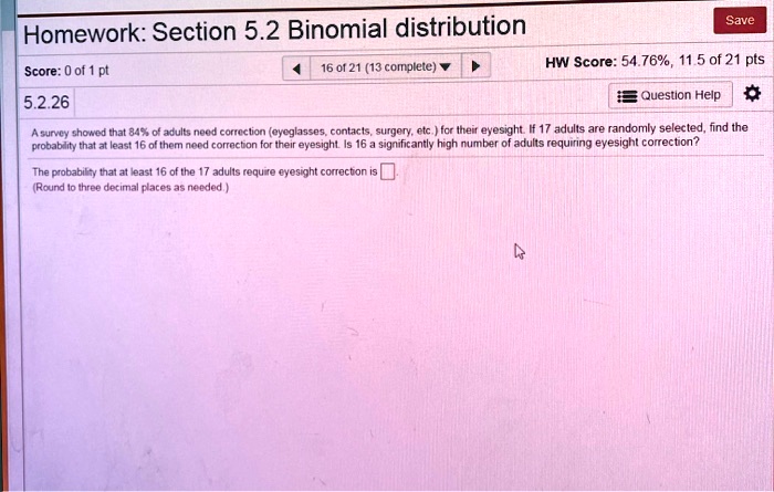 A survey showed that 84% of adults need correction (eyeglasses, contacts, surgery, etc.) for their eyesight. If 17 adults are randomly selected, find the probability that at least 16 of them need correction for their eyesight. Is 16 a significantly high number of adults requiring eyesight correction?

The probability that at least 16 of the 17 adults require eyesight correction is
(Round to three decimal places as needed.)