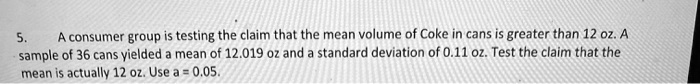 A consumer group is testing the claim that the mean volume of Coke in cans is greater than 12 oz. A sample of 36 cans yielded a mean of 12.019 oz and a standard deviation of 0.11 oz. Test the claim that the mean is actually 12 oz. Use a = 0.05.