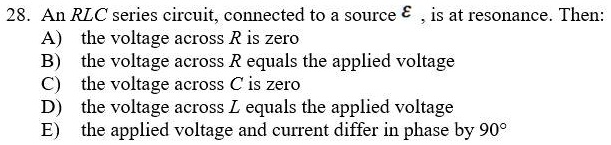 An RLC series circuit, connected to a source ? , is at resonance. Then:
A) the voltage across R is zero
B) the voltage across R equals the applied voltage
C) the voltage across C is zero
D) the voltage across L equals the applied voltage
E) the applied voltage and current differ in phase by 90°