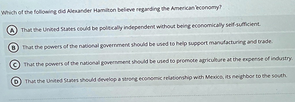 Which of the following did Alexander Hamilton believe regarding the American economy?
A That the United States could be politically independent without being economically self-sufficient.
B That the powers of the national government should be used to help support manufacturing and trade.
C That the powers of the national government should be used to promote agriculture at the expense of industry.
D That the United States should develop a strong economic relationship with Mexico, its neighbor to the south.