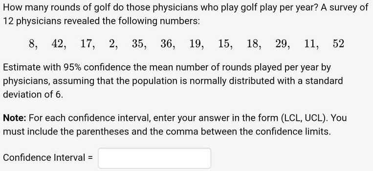 How many rounds of golf do those physicians who play golf play per year? A survey of 12 physicians revealed the following numbers:
8, 42, 17, 2, 35, 36, 19, 15, 18, 29, 11, 52
Estimate with 95% confidence the mean number of rounds played per year by physicians, assuming that the population is normally distributed with a standard deviation of 6.
Note: For each confidence interval, enter your answer in the form (LCL, UCL). You must include the parentheses and the comma between the confidence limits.
Confidence Interval =