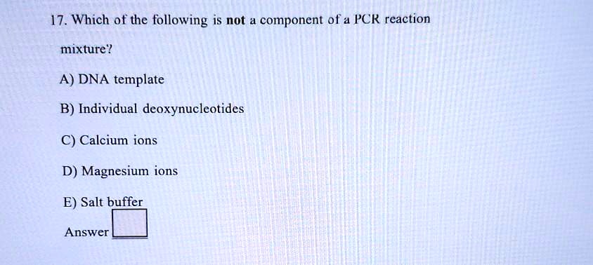 17. Which of the following is not a component of a PCR reaction
mixture?
A) DNA template
B) Individual deoxynucleotides
C) Calcium ions
D) Magnesium ions
E) Salt buffer
Answer