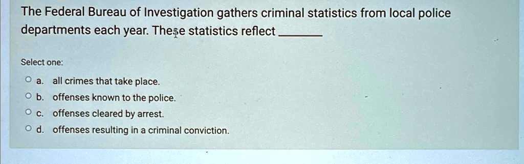 The Federal Bureau of Investigation gathers criminal statistics from local police
departments each year. These statistics reflect
Select one:
? a. all crimes that take place.
? b. offenses known to the police.
? c. offenses cleared by arrest.
? d. offenses resulting in a criminal conviction.