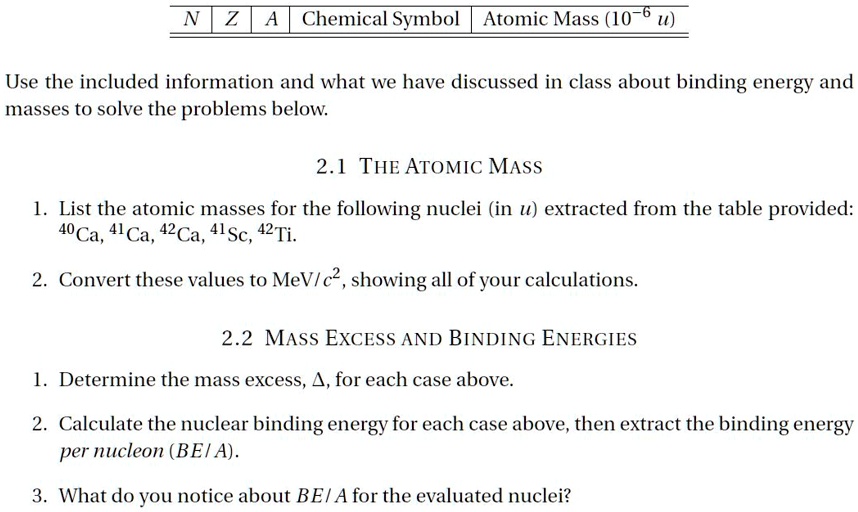 N Z A Chemical Symbol Atomic Mass (10?? u)
Use the included information and what we have discussed in class about binding energy and
masses to solve the problems below.
2.1 THE ATOMIC MASS
1. List the atomic masses for the following nuclei (in u) extracted from the table provided:
^40Ca, ^41Ca, ^42Ca, ^41Sc, ^42Ti.
2. Convert these values to MeV/c², showing all of your calculations.
2.2 MASS EXCESS AND BINDING ENERGIES
1. Determine the mass excess, ?, for each case above.
2. Calculate the nuclear binding energy for each case above, then extract the binding energy
per nucleon (BE/A).
3. What do you notice about BE/A for the evaluated nuclei?