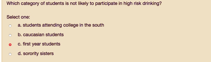 Which category of students is not likely to participate in high risk drinking?

Select one:
a. students attending college in the south
b. caucasian students
c. first year students
d. sorority sisters